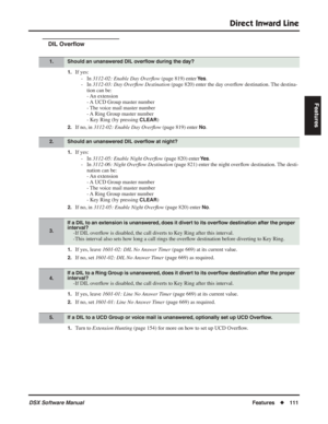 Page 141
Direct Inward Line
DSX Software ManualFeatures◆111
Features
DIL Over ﬂow
1.If yes:
- In  3112-02: Enable Day Over ﬂow  (page 819) enter 
Ye s.
- In  3112-03: Day Over ﬂow Destination  (page 820) enter the day over ﬂow destination. The destina-
tion can be:
- An  extension
- A UCD Group master number
- The voice mail master number
- A Ring Group master number
- Key Ring (by pressing
 CLEAR)
2.If no, in  3112-02: Enable Day Over ﬂow  (page 819) enter No.
1.If yes:
- In  3112-05: Enable Night Over ﬂow...