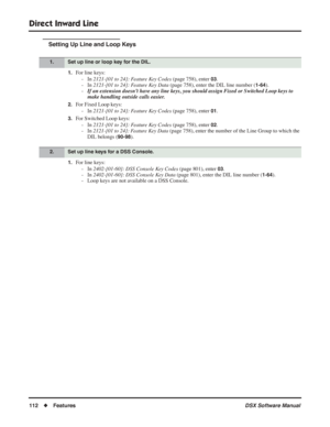 Page 142
Direct Inward Line
112◆Features DSX Software Manual
Setting Up Line and Loop Keys
1.For line keys:
- In  2121-[01 to 24]: Feature Key Codes  (page 758), enter 
03.
- In  2121-[01 to 24]: Feature Key Data  (page 758), enter the DIL line number (
1-64).
- If an extension doesn’t have any line keys, you should assign Fixed or Switched Loop keys to 
make handling outside calls easier.
2.For Fixed Loop keys:
- In  2121-[01 to 24]: Feature Key Codes  (page 758), enter 
01.
3.For Switched Loop keys:
- In...