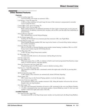 Page 143
Direct Inward Line
DSX Software ManualFeatures◆113
Features
Other Related Features
Features
Call Forwarding  (page 44)
Call Forwarding will reroute an extension’s DILs.
Call Waiting / Camp-On  (page 58)
A DIL to a busy extension will send Camp-On tones (if the extension is programmed to normally 
receive Camp-On tones).
Central Of ﬁce Calls, Answering  (page 74)
Central Of ﬁce Calls, Placing  (page 78)
Refer to these features to set additional parameters for lines (such as\
 transmit gain, receive gain...