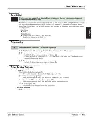 Page 145
Direct Line Access
DSX Software ManualFeatures◆115
Features
Direct Line Access
Description
Direct Line Access lets an extension user access (seize) an individual line. After seizing the line, the user can 
dial any outside telephone number without restriction. An extension’s Class of Service allows or denies 
Direct Line Access. Direct Line Access is normally only provided for attendants, priority users and mainte-
nance personnel.
Conditions
• None
Default Setting
• Enabled for Class of Service 1 (the...