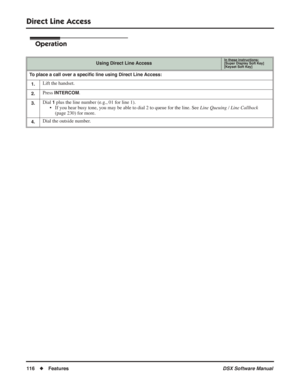 Page 146
Direct Line Access
116◆Features DSX Software Manual
Operation
Using Direct Line AccessIn these instructions:[Super Display Soft Key]
[Keyset Soft Key]
To place a call over a speciﬁc line using Direct Line Access:
1.
Lift the handset.
2.Press INTERCOM.
3.Dial 1 plus the line number (e.g., 01 for line 1).
• If you hear busy tone, you may be able to dial 2 to queue for the line. See  Line Queuing / Line Callback 
(page 230) for more.
4.Dial the outside number. 