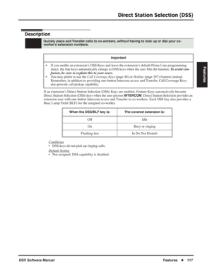 Page 147
Direct Station Selection (DSS)
DSX Software ManualFeatures◆117
Features
Direct Station Selection (DSS)
Description
If an extension’s Direct Station Selection (DSS) Keys are enabled, Feature Keys  automatically become 
Direct Station Selection (DSS) keys when the user presses 
INTERCOM. Direct Station Selection provides an 
extension user with one-button Intercom access and Transfer to co-workers. Each DSS key also provides a 
Busy Lamp Field (BLF) for the assigned co-worker.
Conditions
• DSS keys do not...