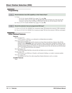 Page 148
Direct Station Selection (DSS)
118◆Features DSX Software Manual
Programming
1.If yes:
- In  2111-03: Enable DSS/BLF Keys  (page 731), enter 
Ye s.
- In  2114-01: Prime Line Key  (page 741), do not enable Intercom Prime Line. This prevents the 
extension’s line keys from switching to DSS mode when the user lifts the handset while idle\
.
2.If no, in  2111-03: Enable DSS/BLF Keys  (page 731) enter No.
1.If yes, in 2123-[01-24]: DSS/BLF Key Assignments  (page 760) program the extension’s DSS assignments....