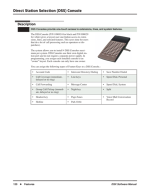 Page 150
Direct Station Selection (DSS) Console
120◆Features DSX Software Manual
Direct Station Selection (DSS) Console
Description
The DSS Console (P/N 1090024 for black and P/N 090029 
for white) gives a keyset user one-button access to exten-
sions, lines, and selected features. This saves time for users 
that do a lot of call processing such as operators or dis-
patchers).
The system allows you to install 4 DSS Consoles maxi-
mum per system. DSS Consoles use their own digital sta-
tion port and do not...