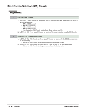 Page 152
Direct Station Selection (DSS) Console
122◆Features DSX Software Manual
Programming
1.In 1202-01: Primary Station Port Assignment  (page 612), assign each DSS Console hardware (physical) 
port to a software port. -
301 for DSS Console 1
-
302 for DSS Console 2
-
303 for DSS Console 3
-
304 for DSS Console 4
- Note that the  ﬁrst DSS Console installed auto-IDs as software port 301.
2.In  2401-01: DSS Owner  (page 800), enter the number of the keyset extension using the DSS Console.
1.In 2402-[01-60]: DSS...