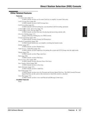 Page 157
Direct Station Selection (DSS) Console
DSX Software ManualFeatures◆127
Features
Other Related Features
Features
Account Codes  (page 14)
A DSS Console can have an Account Code key to simplify Account Code entry.
Call Coverage Keys  (page 40)
A DSS Console can have Call Coverage keys.
Call Forwarding  (page 44)
A DSS Console Call Forwarding key can streamline Call Forwarding operation.
Central Of ﬁce Calls, Answering  (page 74)
Central Of ﬁce Calls, Placing  (page 78)
A DSS Console can have line keys for...