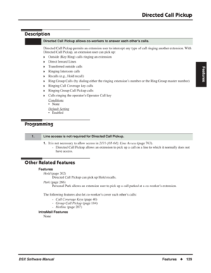 Page 159
Directed Call Pickup
DSX Software ManualFeatures◆129
Features
Directed Call Pickup
Description
Directed Call Pickup permits an extension user to intercept any type of call ringing another extension. With 
Directed Call Pickup, an extension user can pick up:
❥Outside (Key Ring) calls ringing an extension
❥Direct Inward Lines
❥Transferred outside calls
❥Ringing Intercom calls
❥Recalls (e.g., Hold recall)
❥Ring Group Calls (by dialing either the ringing extension’s number or the Ring Group master number)...