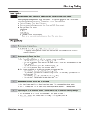 Page 161
Directory Dialing
DSX Software ManualFeatures◆131
Features
Directory Dialing
Description
Directory Dialing allows a display keyset user to select a co-worker or outside call from a list of names, 
rather than dialing the phone number. There are three types of directory Dialing:
❥System (Company-Wide) Speed Dial names.
❥Intercom names (including extension, Ring Group and UCD Group names).
❥Personal Speed Dial names.
Conditions
• None
Default Setting
• Directory Dialing always enabled.
• There are no...
