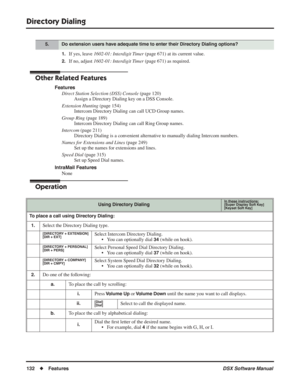 Page 162
Directory Dialing
132◆Features DSX Software Manual
1.If yes, leave 1602-01: Interdigit Timer  (page 671) at its current value.
2.If no, adjust 1602-01: Interdigit Timer  (page 671) as required.
Other Related Features
Features
Direct Station Selection (DSS) Console  (page 120)
Assign a Directory Dialing key on a DSS Console.
Extension Hunting  (page 154)
Intercom Directory Dialing can call UCD Group names.
Group Ring  (page 189)
Intercom Directory Dialing can call Ring Group names.
Intercom  (page 211)...