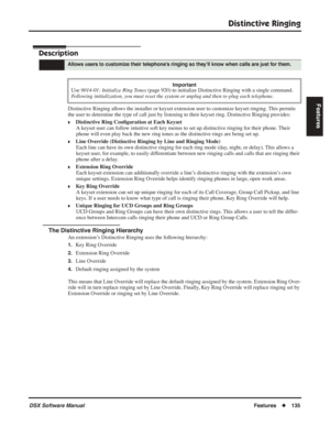 Page 165
Distinctive Ringing
DSX Software ManualFeatures◆135
Features
Distinctive Ringing
Description
Distinctive Ringing allows the installer or keyset extension user to customize keyset ringing. This permits 
the user to determine the type of call just by listening to their keyset ring. Distinctive Ringing provides:
❥Distinctive Ring Con ﬁguration at Each Keyset
A keyset user can follow intuitive soft key menus to set up distinctive ringing for their phone. Their 
phone will even play back the new ring tones...