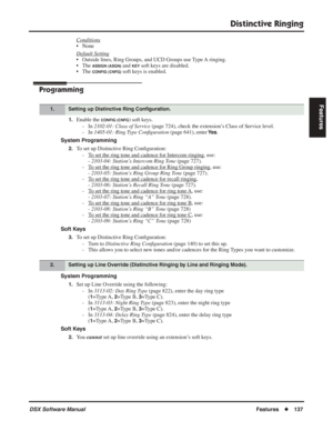 Page 167
Distinctive Ringing
DSX Software ManualFeatures◆137
Features
Conditions
• None
Default Setting
• Outside lines, Ring Groups, and UCD Groups use Type A ringing.
• The 
ASSIGN (ASGN) and KEY soft keys are disabled.
• The 
CONFIG (CNFG) soft keys is enabled.
Programming
1.Enable the CONFIG (CNFG) soft keys.
- In  2102-01: Class of Service  (page 724), check the extension’s Class of Service level.
- In  1405-01: Ring Type Con ﬁguration  (page 641), enter 
Ye s.
System Programming
2.To set up Distinctive...