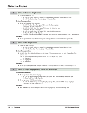 Page 168
Distinctive Ringing
138◆Features DSX Software Manual
1.Enable the RING soft keys.
- In  2102-01: Class of Service  (page 724), check the extension’s Class of Service level.
- In  1405-02: Station Ring Override  (page 641), enter 
Ye s.
System Programming
2.To set up Extension Ring Override: - In  2103-01: Day Ring Type  (page 726), enter the day ring type
(
1=Type A, 2=Type B, 3=Type C).
- In  2103-02: Night Ring Type  (page 726), enter the night ring type
(
1=Type A, 2=Type B, 3=Type C).
- In  2103-03:...