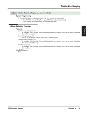 Page 169
Distinctive Ringing
DSX Software ManualFeatures◆139
Features
System Programming
1.To initialize Distinctive Ringing system-wide (i.e., return to factory default):
- Use  9014-01: Initialize Ring Tones  (page 920) from system programming.
- This option  is not available using an extension’s  soft keys.
Other Related Features
Features
Call Coverage Keys  (page 40)
By using Key Ring Override, Distinctive Ringing allows an extension user to set up unique ringing for 
their Call Coverage keys.
Delayed...