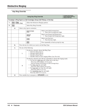 Page 172
Distinctive Ringing
142◆Features DSX Software Manual
Key Ring Override
Using Key Ring OverrideIn these instructions:[Super Display Soft Key]
[Keyset Soft Key]
To assign a Ring Type to a Call Coverage, Group Call Pickup, or line key:
1.
[Menu + Ring]
[Menu + MORE + Ring]Select the Distinctive Ringing options.
2.[Key]
[Key]Select Key Ring Override.
a.Select a key type to customize.
[Call Coverage]
[Cck]Select your Call Coverage keys. • Your Call Coverage keys light.
[Pickup]
[Pkup]Select your Group Call...