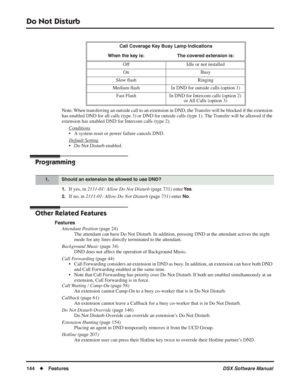 Page 174
Do Not Disturb
144◆Features DSX Software Manual
Note: When transferring an outside call to an extension in DND, the Transfer will be blocked if the extension 
has enabled DND for all calls (type 3) or DND for outside calls (type\
 1). The Transfer will be allowed if the 
extension has enabled DND for Intercom calls (type 2).
Conditions
• A system reset or power failure cancels DND.
Default Setting
• Do Not Disturb enabled.
Programming
1.If yes, in  2111-01: Allow Do Not Disturb  (page 731) enter Ye s....