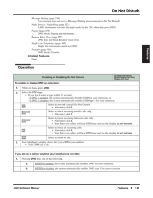 Page 175
Do Not Disturb
DSX Software ManualFeatures◆145
Features
Message Waiting  (page 238)
An extension user can leave a Message Waiting at an extension in Do Not Disturb.
Night Service / Night Ring  (page 252)
A DIL destination activates the night mode for the DIL when they press DND.
Paging  (page 259)
DND blocks Paging announcements.
Reverse Voice Over  (page 289)
DND does not block Reverse Voice Over.
Single Line Telephones  (page 305)
Single line extensions cannot use DND.
Transfer  (page 358)
DND blocks...