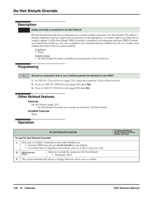 Page 176
Do Not Disturb Override
146◆Features DSX Software Manual
Do Not Disturb Override
Description
Do Not Disturb Override lets an extension user override another extension’s Do Not Disturb. This allows a 
priority employee (such as a supervisor or executive) to get through to a co-worker right away while the co-
worker’s phone is in Do Not Disturb. DND Override is available to all extensions that have DND Override 
set in their Class of Service. It is also available to any extension that has a Hotline key...