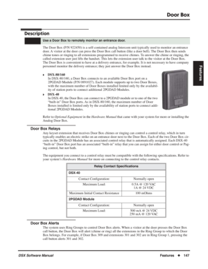 Page 177
Door Box
DSX Software ManualFeatures◆147
Features
Door Box
Description
The Door Box (P/N 922450) is a self-contained analog Intercom unit typ\
ically used to monitor an entrance 
door. A visitor at the door can press the Door Box call button (like a door bell). The Door Box then sends 
chime tones or ringing to all extensions programmed to receive chimes. To answer the chime or ringing, the 
called extension user just lifts the handset. This lets the extension user talk to the visitor at the Door Box....