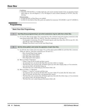 Page 178
Door Box
148◆Features DSX Software Manual
Conditions
• Door Box P/N 922450 is a weather-tight unit, and can be mounted outside. It has an operating temper-
ature range of -20 to 60 degrees C (-4 to 140 degrees F) and a relative humidity of 10-95%, non-con-
densing.
Default Setting
• In DSX 80/160, no Door Boxes are enabled.
• In DSX-40, the built-in Door Box ports are enabled for extensions 326 (DOOR 1) and 327 (DOOR 2).
Programming
Basic Door Box Programming
1.In  2113-02: Ring Group  (page 738),...