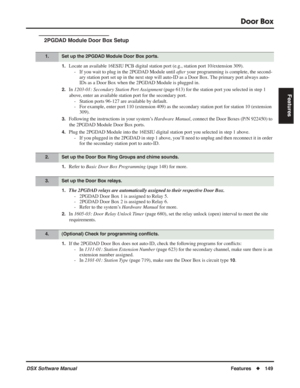 Page 179
Door Box
DSX Software ManualFeatures◆149
Features
2PGDAD Module Door Box Setup
1.Locate an available 16ESIU PCB digital station port (e.g., station port 10/extension 309).
- If you wait to plug in the 2PGDAD Module until  after your programming is complete, the second-
ary station port set up in the next step will auto-ID as a Door Box. The primary port always auto-
IDs as a Door Box when the 2PGDAD Module is plugged in.
2.In  1203-01: Secondary Station Port Assignment  (page 613) for the station port...