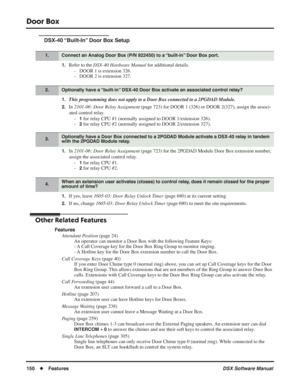 Page 180
Door Box
150◆Features DSX Software Manual
DSX-40 “Built-In” Door Box Setup
1.Refer to the DSX-40 Hardware Manual  for additional details.
- DOOR 1 is extension 326.
- DOOR 2 is extension 327.
1.This programming does not apply to a Door Box connected to a 2PGDAD Module.
2.In  2101-06: Door Relay Assignment  (page 723) for DOOR 1 (326) or DOOR 2(327), assign the associ-
ated control relay. -
1 for relay CPU #1 (normally assigned to DOOR 1/extension 326).
-
2 for relay CPU #2 (normally assigned to DOOR...