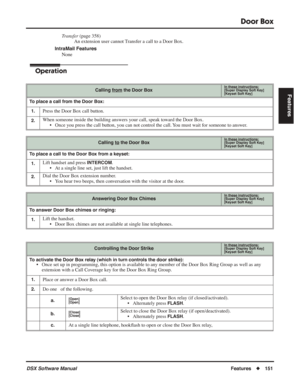 Page 181
Door Box
DSX Software ManualFeatures◆151
Features
Transfer  (page 358)
An extension user cannot Transfer a call to a Door Box.
IntraMail Features None
Operation
Calling from the Door BoxIn these instructions:[Super Display Soft Key]
[Keyset Soft Key]
To place a call from the Door Box:
1.
Press the Door Box call button.
2.When someone inside the building answers your call, speak toward the Door Box. • Once you press the call button, you can not control the call. You must wait for someone to answer....