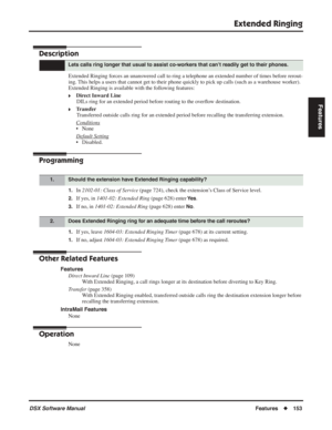 Page 183
Extended Ringing
DSX Software ManualFeatures◆153
Features
Extended Ringing
Description
Extended Ringing forces an unanswered call to ring a telephone an extended number of times before rerout-
ing. This helps a users that cannot get to their phone quickly to pick up cal\
ls (such as a warehouse worker). 
Extended Ringing is available with the following features:
❥Direct Inward Line
DILs ring for an extended period before routing to the over ﬂow destination.
❥Transfer
Transferred outside calls ring for...
