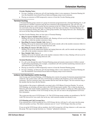 Page 185
Extension Hunting
DSX Software ManualFeatures◆155
Features
Circular Hunting Notes:
❥For type 3 hunting, an Intercom call will stop hunting when it voice-announces. Extension Hunting fol-
lows the Handsfree Answerback/Forced Intercom Ringing setup at each extension.
❥Placing an extension in DND temporarily removes it from the Circular Hunting group.
Terminal Hunting
A Terminal Hunting group consists of a group of extensions programmed into a Terminal Hunting list. A call 
unanswered at a member extension...