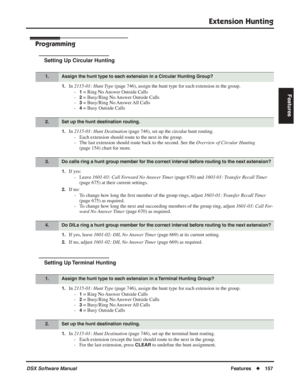 Page 187
Extension Hunting
DSX Software ManualFeatures◆157
Features
Programming
Setting Up Circular Hunting
1.In 2115-01: Hunt Type  (page 746), assign the hunt type for each extension in the group.
-
1 = Ring No Answer Outside Calls
-
2 = Busy/Ring No Answer Outside Calls
-
3 = Busy/Ring No Answer All Calls
-
4 = Busy Outside Calls
1.In  2115-01: Hunt Destination  (page 746), set up the circular hunt routing.
- Each extension should route to the next in the group.
- The last extension should route back to the...