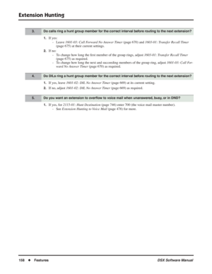 Page 188
Extension Hunting
158◆Features DSX Software Manual
1.If yes:
- Leave  1601-03: Call Forward No Answer Timer  (page 670) and 1603-01: Transfer Recall Timer  
(page 675) at their current settings.
2.If no:
- To change how long the  ﬁrst member of the group rings, adjust  1603-01: Transfer Recall Timer 
(page 675) as required.
- To change how long the next and succeeding members of the group ring, adjust  1601-03: Call For-
ward No Answer Timer  (page 670) as required.
1.If yes, leave 1601-02: DIL No...