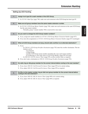 Page 189
Extension Hunting
DSX Software ManualFeatures◆159
Features
Setting Up UCD Hunting
1.In 2115-01: Hunt Type  (page 746), make sure each extension in the UCD Group has hunt type 05.
1.In 2115-01: UCD Group Master Number  (page 746), make sure each extension in the same UCD Group 
has the same master number. - Normally, group 1 (master number 700) is reserved for voice mail.
1.If yes, assign new master numbers in  1315-01: UCD Group Master Extension Number  (page 627).
2.If no, leave the assignments in...