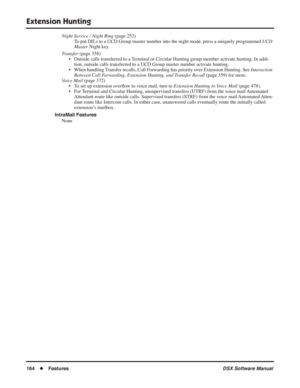 Page 194
Extension Hunting
164◆Features DSX Software Manual
Night Service / Night Ring (page 252)
To put DILs to a UCD Group master number into the night mode, press a uni\
quely programmed  UCD 
Master  Night key.
Transfer  (page 358)
• Outside calls transferred to a Terminal or Circular Hunting group member activate hunting. In addi- tion, outside calls transferred to a UCD Group master number activate hunting.
• When handling Transfer recalls, Call Forwarding has priority over Extension Hunting. See...