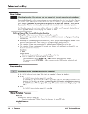 Page 196
Extension Locking
166◆Features DSX Software Manual
Extension Locking
Description
Extension Locking allows a keyset extension user to secure their phone when they leave the of ﬁce. The user 
may want to do this if their phone has Toll Restriction and Class of Service options enabled that could be 
easily abused.  While locked, the restrictions set up in Class of Service 15 and Toll Level 7 are in force at 
the extension.  When the user returns, they just unlock their extension to return it to normal...