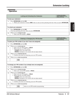 Page 197
Extension Locking
DSX Software ManualFeatures◆167
Features
Operation
Locking and Unlocking Your ExtensionIn these instructions:[Super Display Soft Key]
[Keyset Soft Key]
To lock your extension:
1.
Press INTERCOM and dial ##5.
• While your extension is locked, 
DND winks on and you hear pulsating dial tone when you press INTERCOM.
To unlock your extension:
1.
Press INTERCOM and dial ##5.
Your hear pulsating dial tone when you press 
INTERCOM.
2.When you see ENTER PIN CODE:
• Enter your PIN number +...