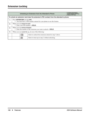Page 198
Extension Locking
168◆Features DSX Software Manual
Unlocking an Extension from the Attendant’s PhoneIn these instructions:[Super Display Soft Key]
[Keyset Soft Key]
To unlock an extension (and clear the extension’s PIN number) from the attendant’s phone:
1.
Press INTERCOM and dial ##3.
• You must have a PIN number entered for your phone to use this feature.
2.When you see ENTER PIN CODE:
• Enter your PIN number + 
HOLD.
3.When you see ENTER EXTENSION:
• Enter the number of the extension you want to...