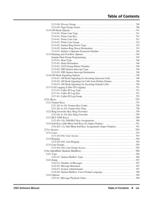 Page 21
Table of Contents
DSX Software ManualTable of Contents◆xix
2113-04: Privacy Group . . . . . . . . . . . . . . . . . . . . . . . . . . . . . . . . . . . .\
 . . . . . . . . . . .  740
2113-05: Page Group (Zone)  . . . . . . . . . . . . . . . . . . . . . . . . . . . . . . . . . . . .\
 . . . . . . .  740
2114-Off Hook Options  . . . . . . . . . . . . . . . . . . . . . . . . . . . . . . . . . . . .\
 . . . . . . . . . . . . . . . .7 41
2114-01: Prime Line Type  . . . . . . . . . . . . . . . . . . . . . . ....