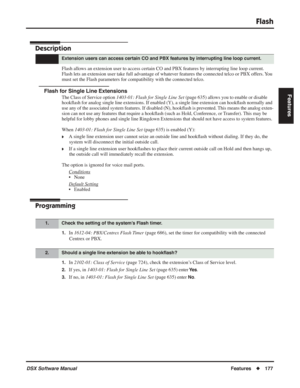 Page 207
Flash
DSX Software ManualFeatures◆177
Features
Flash
Description
Flash allows an extension user to access certain CO and PBX features by interrupting line\
 loop current. 
Flash lets an extension user take full advantage of whatever features the connected telco or PBX offers. You 
must set the Flash parameters for compatibility with the connected telco\
.
Flash for Single Line Extensions
The Class of Service option 1403-01: Flash for Single Line Set  (page 635) allows you to enable or disable 
hook ﬂash...