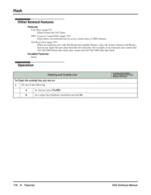 Page 208
Flash
178◆Features DSX Software Manual
Other Related Features
Features
Call Timer  (page 55)
Flash restarts the Call Timer.
PBX / Centrex Compatibility  (page 270)
Flash allows an extension user to access certain telco or PBX features.
Toll Restriction  (page 351)
When an extension user with Toll Restriction enabled  ﬂashes a line, the system enforces toll Restric-
tion on any digits the user dials from the new dial tone. For example, if an extension user cannot dial 
203 926 5400 before they  ﬂash,...