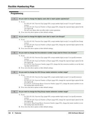 Page 210
Flexible Numbering Plan
180◆Features DSX Software Manual
Programming
1.In yes:
- In  1301-[01-10]: Function Type  (page 620), assign another digit (except 3) to type 
1 (operator 
access).
- In  1301-[01-10]: Expected Number of Digits  (page 620), change the expected digits option for the 
new digit to 
2.
- Be sure your choice does not affect other system operations.
2.If no, leave the above options at their default settings.
1.If yes:
- In  1301-[01-10]: Function Type  (page 620), assign another digit...