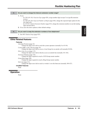 Page 211
Flexible Numbering Plan
DSX Software ManualFeatures◆181
Features
1.If yes:
- In  1301-[01-10]: Function Type  (page 620), assign another digit (except 3) to type 
2 (extension 
access).
- In  1301-[01-10]: Expected Number of Digits  (page 620), change the expected digits option for the 
new digit to 
3.
- In  1311-01: Station Extension Number  (page 623), change the extension numbers to use the leading 
digit selected above.
2.If no, leave the above options at their default settings.
1.See  9031-Station...