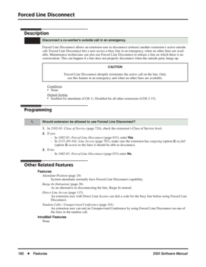 Page 212
Forced Line Disconnect
182◆Features DSX Software Manual
Forced Line Disconnect
Description
Forced Line Disconnect allows an extension user to disconnect (release) another extension’s active outside 
call. Forced Line Disconnect lets a user access a busy line in an emergency, when no other lines are avail-
able. Maintenance technicians can also use Forced Line Disconnect to release a line on which there is no 
conversation. This can happen if a line does not properly disconnect when the outside \
party...