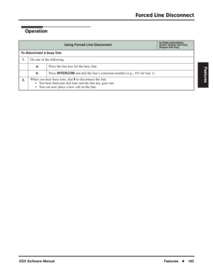 Page 213
Forced Line Disconnect
DSX Software ManualFeatures◆183
Features
Operation
Using Forced Line DisconnectIn these instructions:[Super Display Soft Key]
[Keyset Soft Key]
To disconnect a busy line:
1.
Do one of the following.
a.Press the line key for the busy line.
b.Press INTERCOM and dial the line’s extension number (e.g., 101 for line 1).
2.When you hear busy tone, dial # to disconnect the line.
• You hear Intercom dial tone and the line key goes out.
• You can now place a new call on the line. 