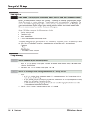 Page 214
Group Call Pickup
184◆Features DSX Software Manual
Group Call Pickup
Description
Group Call Pickup allows an extension user to answer a call ringing an extension in their assigned Pickup 
Group. This permits co-workers in the same Pickup Group to easily answer each other’s ringing calls. The 
user can intercept the ringing call by dialing a code or pressing a prog\
rammed Group Call Pickup key. The 
system has a maximum of eight Pickup Groups, with an unlimited number of\
 extensions in each group....