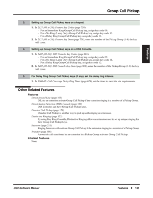 Page 215
Group Call Pickup
DSX Software ManualFeatures◆185
Features
1.In 2121-[01 to 24]: Feature Key Codes  (page 758):
- For an Immediate Ring Group Call Pickup key, assign key code 09.
- For a No Ring (Lamp Only) Group Call Pickup key, assign key code 10.
- For a Delay Ring Group Call Pickup key, assign key code 11.
2.In  2121-[01 to 24]: Feature Key Data  (page 758), enter the number of the Pickup Group (1-8) the key 
will cover.
1.In  2402-[01-60]: DSS Console Key Codes  (page 801):
- For an Immediate Ring...