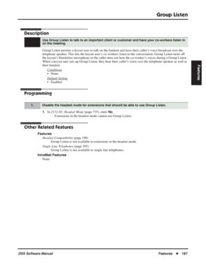 Page 217
Group Listen
DSX Software ManualFeatures◆187
Features
Group Listen
Description
Group Listen permits a keyset user to talk on the handset and have their caller’s voice broadcast over the 
telephone speaker. This lets the keyset user’s co-workers listen to the conversation. Group Listen turns off 
the keyset’s Handsfree microphone so the caller does not hear the co-worker’s voices during a Group Listen. 
When a keyset user sets up Group Listen, they hear their caller’s voice over the telephone speaker as...