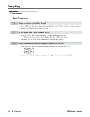 Page 220
Group Ring
190◆Features DSX Software Manual
Programming
Basic Programming
1.If yes, in 2113-02: Ring Group  (page 738) enter the Ring Group (1-8) to which the extension belongs.
2.If no, in 2113-02: Ring Group  (page 738) enter 0.
1.If yes, in 2201-01: Ring Group Name  (page 779) enter the Ring Group name.
- The name shows on a keyset user’s display when they call the Ring Group.
2.If no, leave  2201-01: Ring Group Name  (page 779) at its default setting.
1.If yes, in 2201-02: Ring Group Incoming Ring...