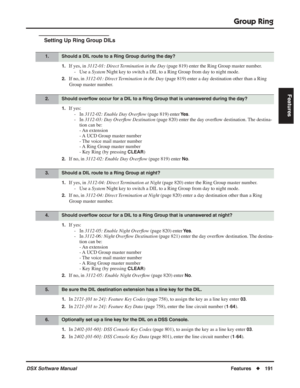 Page 221
Group Ring
DSX Software ManualFeatures◆191
Features
Setting Up Ring Group DILs
1.If yes, in  3112-01: Direct Termination in the Day  (page 819) enter the Ring Group master number.
- Use a  System Night key to switch a DIL to a Ring Group from day to night mode.
2.If no, in  3112-01: Direct Termination in the Day  (page 819) enter a day destination other than a Ring 
Group master number.
1.If yes: - In  3112-02: Enable Day Over ﬂow  (page 819) enter 
Ye s.
- In  3112-03: Day Over ﬂow Destination  (page...