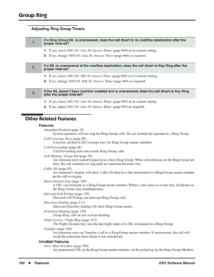 Page 222
Group Ring
192◆Features DSX Software Manual
Adjusting Ring Group Timers
1.If yes, leave 1601-01: Line No Answer Timer  (page 669) at its current setting.
2.If no, change 1601-01: Line No Answer Timer  (page 669) as required.
1.If yes, leave 1601-02: DIL No Answer Timer  (page 669) at it’s current setting.
2.If no, change 1601-02: DIL No Answer Timer  (page 669) as required.
1.If yes, leave 1601-01: Line No Answer Timer  (page 669) at its current setting.
2.If no, adjust 1601-01: Line No Answer Timer...