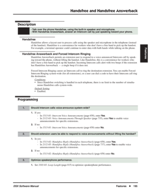 Page 225
Handsfree and Handsfree Answerback
DSX Software ManualFeatures◆195
Features
Handsfree and Handsfree Answerback
Description
Handsfree
Handsfree allows a keyset user to process calls using the speaker and microphone in the telephone (instead 
of the handset). Handsfree is a convenience for workers who don’t have a free hand to pick up the handset. 
For example, a terminal operator could continue to enter data with both hands\
 while talking on the phone.
Handsfree Answerback and Forced Intercom Ringing...