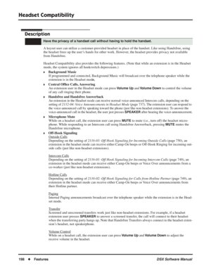 Page 228
Headset Compatibility
198◆Features DSX Software Manual
Headset Compatibility
Description
A keyset user can utilize a customer-provided headset in place of the handset. Like using Handsfree, using 
the headset frees up the user’s hands for other work. However, the headset provides privacy not available 
from Handsfree.
Headset Compatibility also provides the following features. (Note that while an extension is in the Headset 
mode, the system ignores all hookswitch depressions.)
❥Background Music
If...